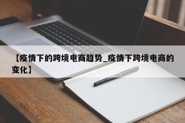 【疫情下的跨境电商趋势_疫情下跨境电商的变化】
