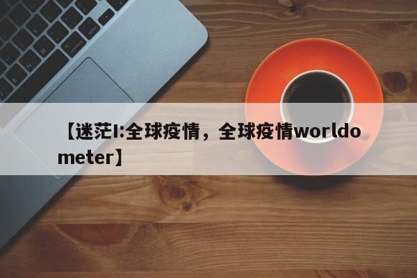 【迷茫I:全球疫情，全球疫情worldometer】