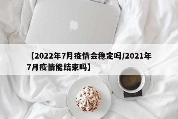 【2022年7月疫情会稳定吗/2021年7月疫情能结束吗】