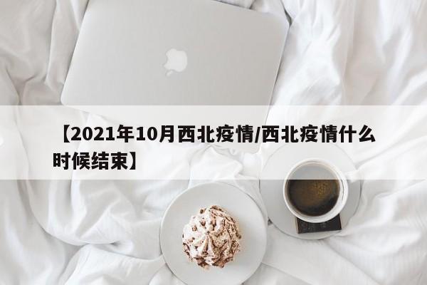 【2021年10月西北疫情/西北疫情什么时候结束】