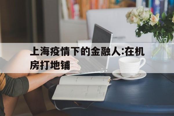 关于上海疫情下的金融人:在机房打地铺的信息