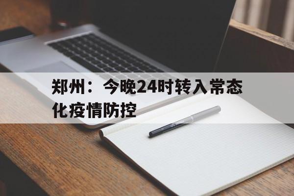 【郑州：今晚24时转入常态化疫情防控,郑州市疫情防控指挥部致全体市民的公开信】