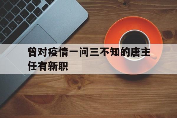 关于曾对疫情一问三不知的唐主任有新职的信息
