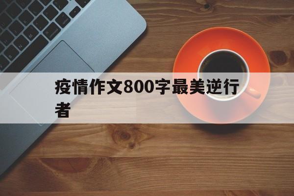 【疫情作文800字最美逆行者,关于疫情的作文600字最美逆行者】