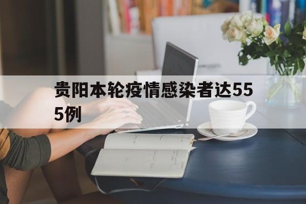 关于贵阳本轮疫情感染者达555例的信息
