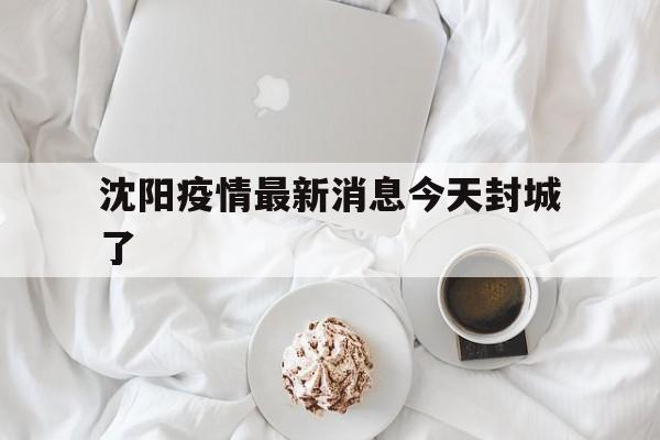 【沈阳疫情最新消息今天封城了/沈阳疫情最新消息今天新增一例行程】