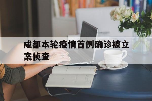 成都本轮疫情首例确诊被立案侦查的简单介绍