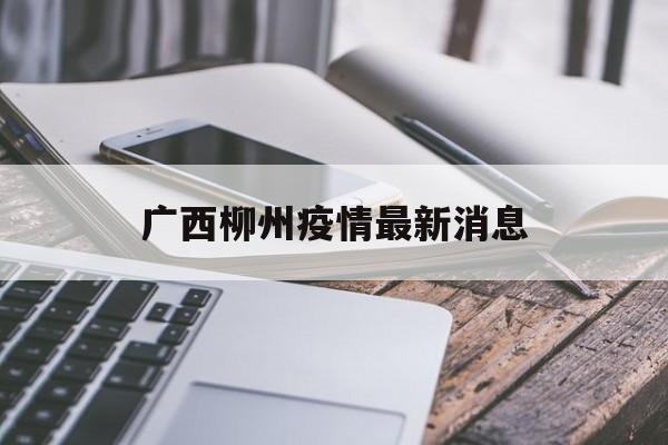 【广西柳州疫情最新消息_广西疫情最新消息今天封城了】